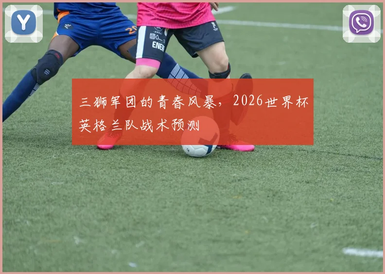 三狮军团的青春风暴，2026世界杯英格兰队战术预测