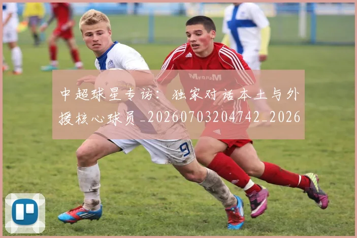 中超球星专访：独家对话本土与外援核心球员_20260703204742_20260716190257