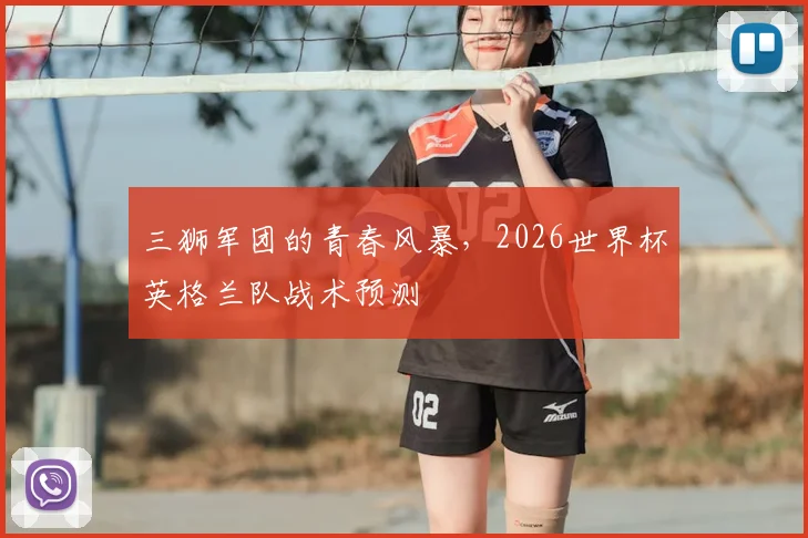 三狮军团的青春风暴,2026世界杯英格兰队战术预测