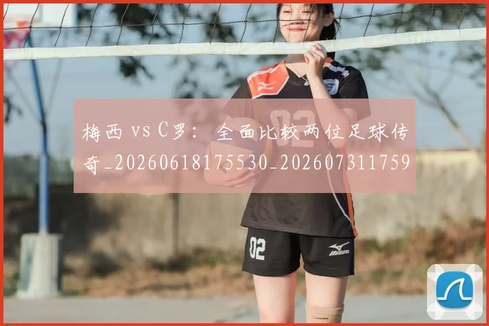 梅西 vs C罗:全面比较两位足球传奇_20260618175530_20260731175941