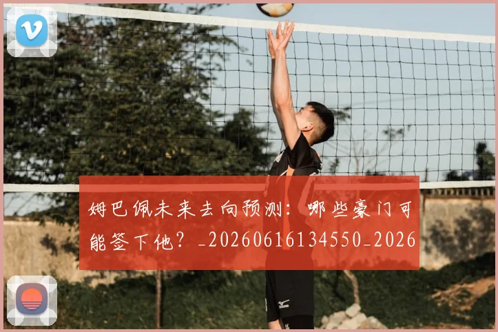 姆巴佩未来去向预测:哪些豪门可能签下他?_20260616134550_20260703231801_20260720185837