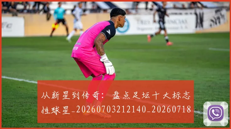 从新星到传奇:盘点足坛十大标志性球星_20260703212140_20260718001253