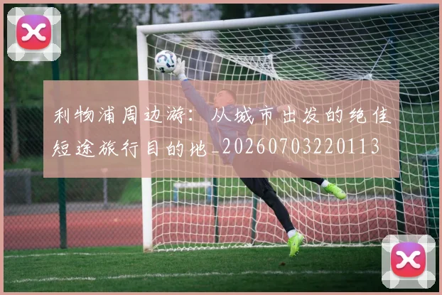 利物浦周边游：从城市出发的绝佳短途旅行目的地_20260703220113