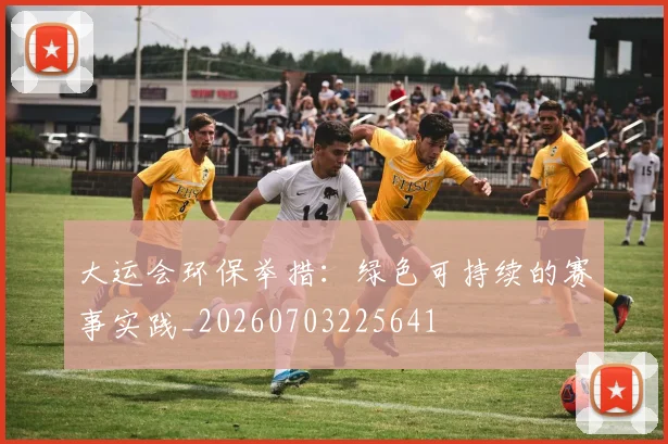 大运会环保举措：绿色可持续的赛事实践_20260703225641