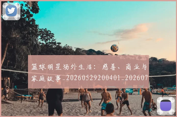 篮球明星场外生活:慈善、商业与家庭故事_20260529200401_20260708200200_20260803140044
